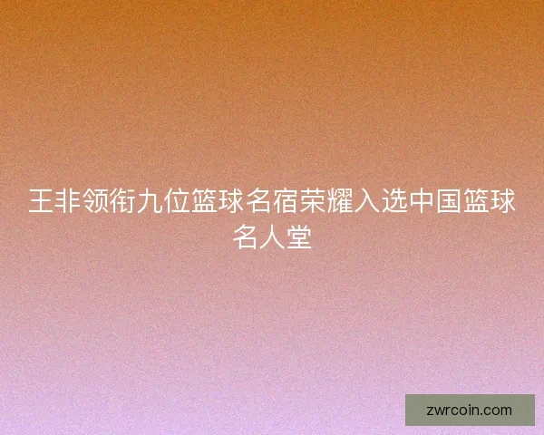 王非领衔九位篮球名宿荣耀入选中国篮球名人堂